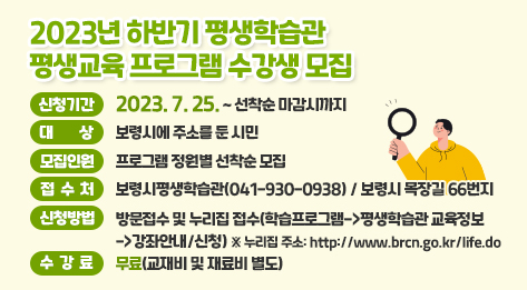 2023년 하반기 평생학습관평생교육 프로그램 수강생 모집 ○ 신청기간: 2023. 7. 25. ~ 선착순 마감시까지 ○ 대상: 보령시에 주소를 둔 시민 ○ 모집인원: 프로그램 정원별 선착순 모집 ○ 접수처: 보령시평생학습관(041-930-0938) / 보령시 목장길 66번지 ○ 신청방법: 방문접수 및 누리집 접수(학습프로그램->평생학습관 교육정보->강좌안내/신청) ※ 누리집 주소: http://www.brcn.go.kr/life.do ○ 수강료: 무료(교재비 및 재료비 별도)