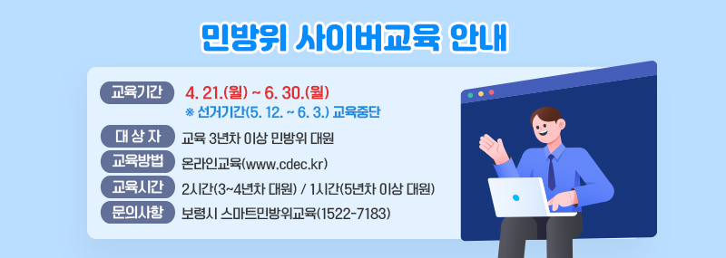 민방위 사이버 교육 대 상 자: 교육 3년차 이상 민방위 대원 교육기간: 4. 21.(월) ~ 6. 30.(월)※ 선거기간(5. 12. ~ 6. 3.) 교육중단 교육방법: 온라인교육(www.cdec.kr) 교육시간: 2시간(3~4년차 대원) / 1시간(5년차 이상 대원)문의사항: 보령시 스마트민방위교육(1522-7183)