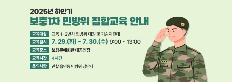 2025년 하반기 보충1차 민방이 집합교육 안내 -교육대상:교육 1~2년차 민방위 대원 및 기술지원대 -교육일시:7. 29.(화) ~ 7. 30.(수)  9:00 ~ 13:00 -교육장소:보령문예회관 대공연장 -교육시간:4시간 -문의사항:관할 읍면동 민방위 담당자
