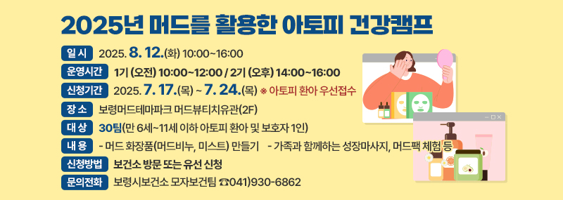 2025년 머드를 활용한 아토피 건강캠프 -일시:2025. 8. 12.(화) 10:00~16:00 -운영시간:1기 (오전) 10:00~12:00 / 2기 (오후) 14:00~16:00 -신청기간:2025. 7. 17.(목) ~ 7. 24.(목) ※ 아토피 환아 우선접수 - 장소:보령머드테마파크 머드뷰티치유관(2F) -대상:30팀(만 6세~11세 이하 아토피 환아 및 보호자 1인) -내용: - 머드 화장품(머드비누, 미스트) 만들기 - 가족과 함께하는 성장마사지, 머드팩 체험 등 -신청방법:보건소 방문 또는 유선 신청 -문의전화: 보령시보건소 모자보건팀 ☎041)930-6862