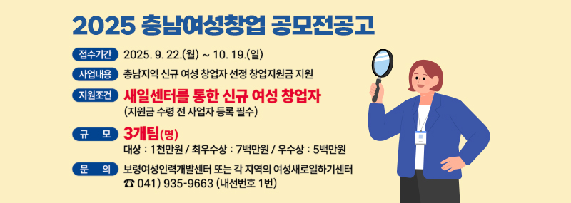 2025 충남여성창업 공모전공고 -접수기간:2025. 9. 22.(월) ~ 10. 19.(일) -사업내용:충남지역 신규 여성 창업자 선정 창업지원금 지원 -지원조건:새일센터를 통한 신규 여성 창업자(지원금 수령 전 사업자 등록 필수) -규모:3개팀(명) 대상:1천만원/최우수상:7백만원/우수상:5백만원 -문의:보령여성인력개발센터 또는 각 지역의 여성새로일하기센터 ☎041)935-9663(내선번호 1번)
