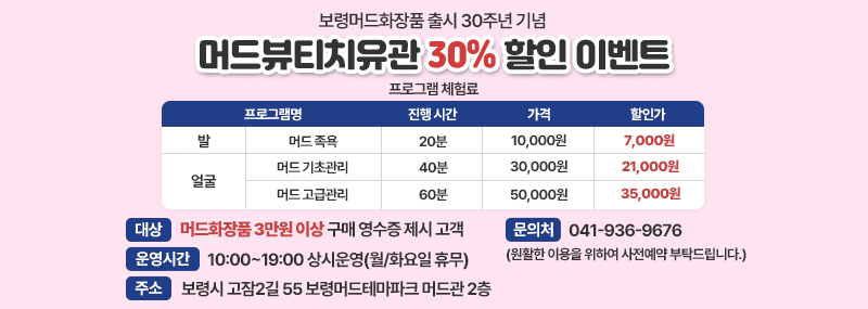 보령머드화장품 출시 30주년 기념 머드뷰티치유관 30% 할인 이벤트 -대상: 머드화장품 3만원 이상 구매 영수증 제시 고객 [프로그램 체험료] 프로그램명/진행 시간/가격/할인가 1. 발-머드목욕/20분/10,000원/7,000원 2.얼굴-머드 기초관리/40분/30,000원/21,000원 3.얼굴-머드 고급관리/60분/50.000원/35.000원 -운영시간: 10:00~19:00 상시운영(월/화요일 휴무) -주소:보령시 고잠2길 55 보령머드테마파크 머드관 2층 -문의처:041-936-9676(원활한 이용을 위하여 사전예약 부탁드립니다.)