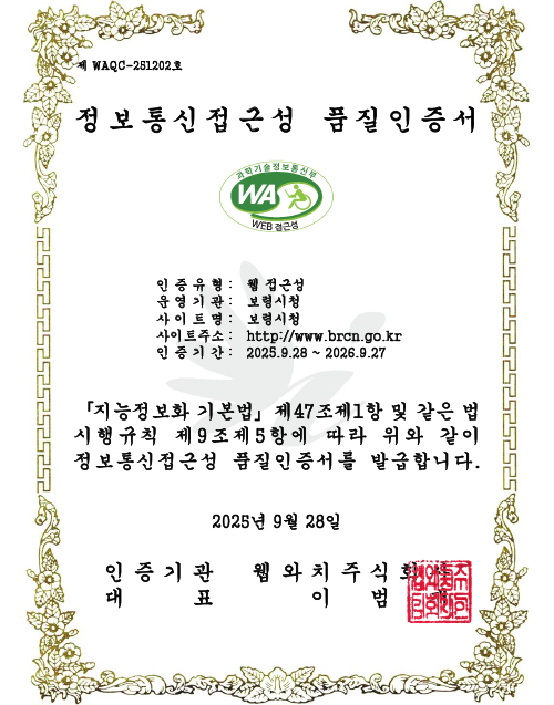 [제 WAQC-251202호]
        정보통신접근성 품질인증서
                / 인증유형 : 웹 접근성 / 운영기관 : 보령시청 / 사이트명 : 보령시청 / 사이트주소 : http://www.brcn.go.kr / 인증기간 : 2025.9.28. ~ 2026.9.27
                /「지능정보화 기본법」제47조제1항 및 같은 법 시행규칙 제9조제5항에 따라 위와 같이 정보통신접근성 품질인증서를 발급합니다. / 2025년 9월 28일
                / 인증기관 웹와치주식회사 / 대표 이범재